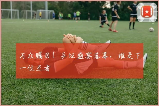 万众瞩目！乒坛盛宴落幕，谁是下一位王者