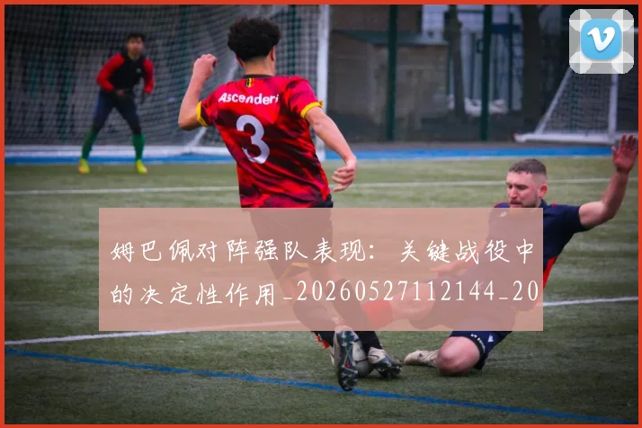 姆巴佩对阵强队表现：关键战役中的决定性作用_20260527112144_20260703231610