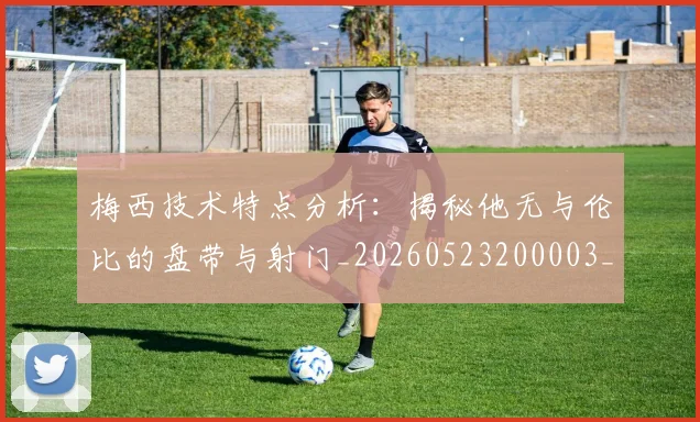 梅西技术特点分析:揭秘他无与伦比的盘带与射门_20260523200003_20260731181359