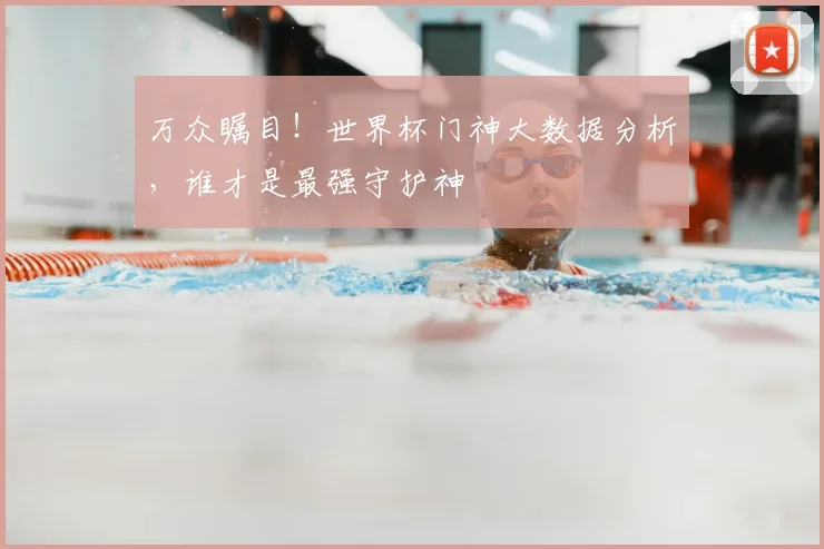 万众瞩目!世界杯门神大数据分析,谁才是最强守护神