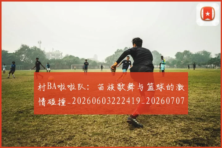 村BA啦啦队：苗族歌舞与篮球的激情碰撞_20260603222419_20260707022053