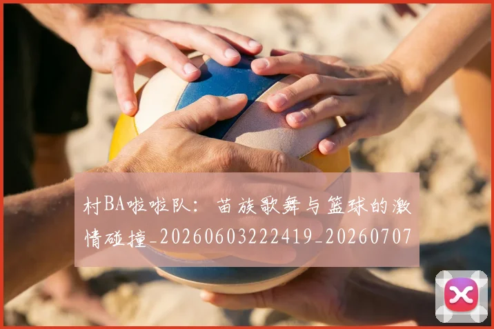 村BA啦啦队:苗族歌舞与篮球的激情碰撞_20260603222419_20260707022053