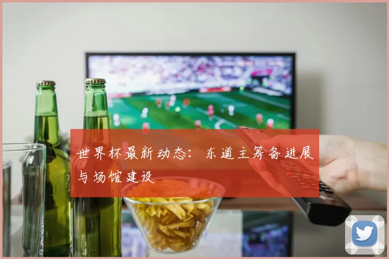 世界杯最新动态：东道主筹备进展与场馆建设