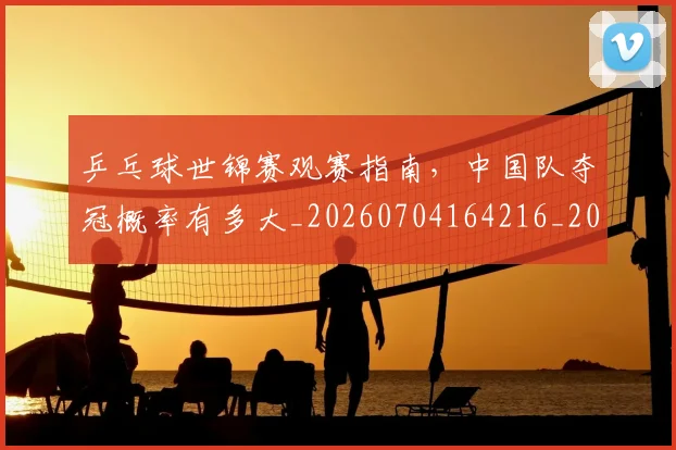 乒乓球世锦赛观赛指南，中国队夺冠概率有多大_20260704164216_20260716191713