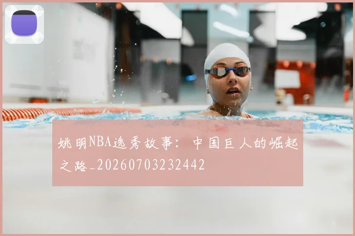 姚明NBA选秀故事:中国巨人的崛起之路_20260703232442
