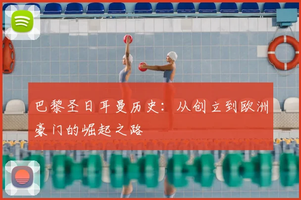 巴黎圣日耳曼历史：从创立到欧洲豪门的崛起之路