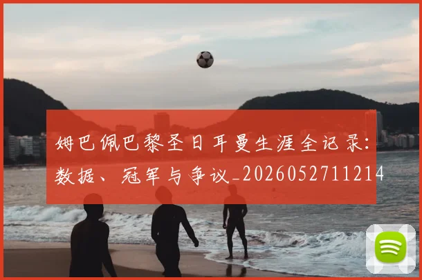 姆巴佩巴黎圣日耳曼生涯全记录：数据、冠军与争议_20260527112145