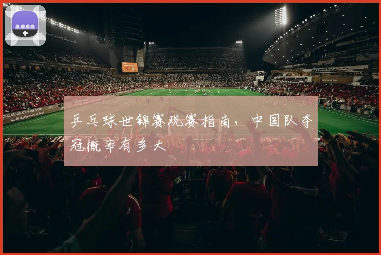 乒乓球世锦赛观赛指南，中国队夺冠概率有多大