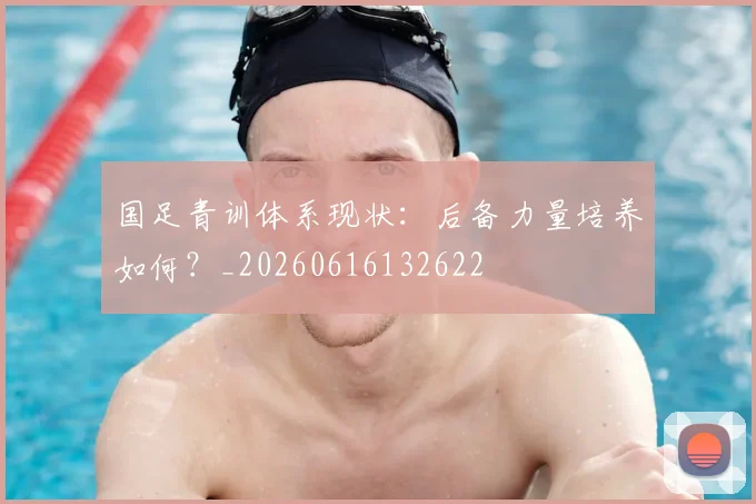 国足青训体系现状：后备力量培养如何？_20260616132622