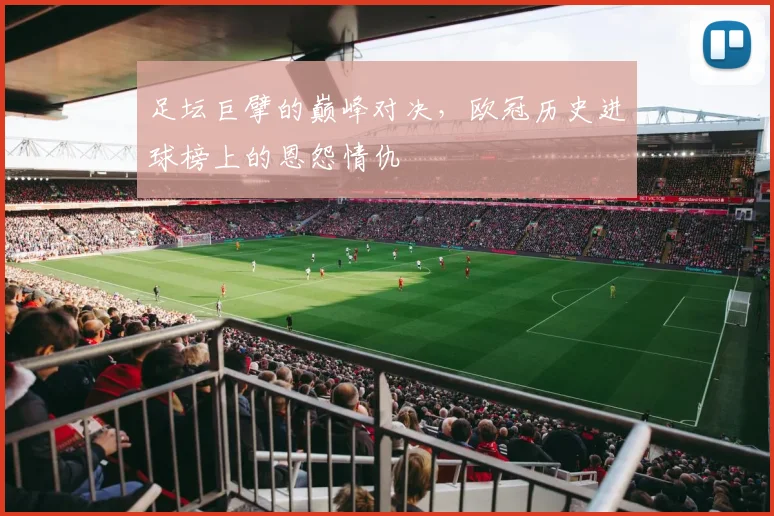 足坛巨擘的巅峰对决，欧冠历史进球榜上的恩怨情仇