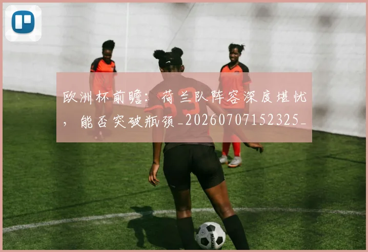 欧洲杯前瞻:荷兰队阵容深度堪忧,能否突破瓶颈_20260707152325_20260801165830