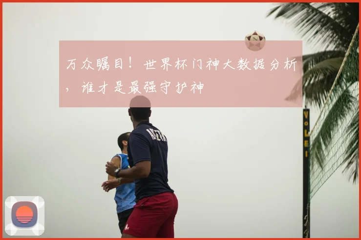 万众瞩目!世界杯门神大数据分析,谁才是最强守护神