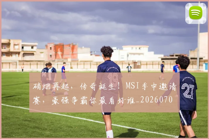 硝烟再起,传奇诞生!MSI季中邀请赛,豪强争霸你最看好谁_20260708194731