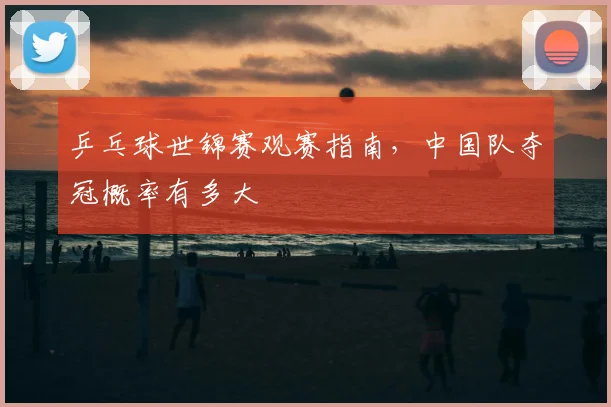 乒乓球世锦赛观赛指南，中国队夺冠概率有多大