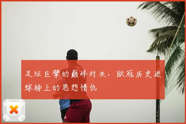足坛巨擘的巅峰对决，欧冠历史进球榜上的恩怨情仇