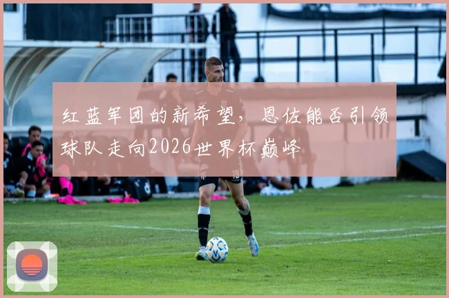 红蓝军团的新希望，恩佐能否引领球队走向2026世界杯巅峰